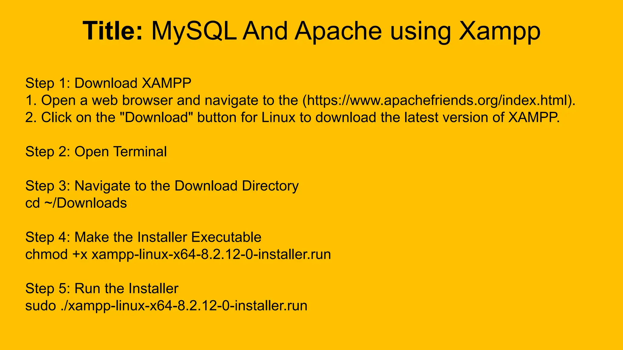 Title: MySQL And Apache using Xampp
Step 1: Download XAMPP
1. Open a web browser and navigate to the (https://www.apachefriends.org/index.html).
2. Click on the "Download" button for Linux to download the latest version of XAMPP.
Step 2: Open Terminal
Step 3: Navigate to the Download Directory
cd ~/Downloads
Step 4: Make the Installer Executable
chmod +x xampp-linux-x64-8.2.12-0-installer.run
Step 5: Run the Installer
sudo ./xampp-linux-x64-8.2.12-0-installer.run
 