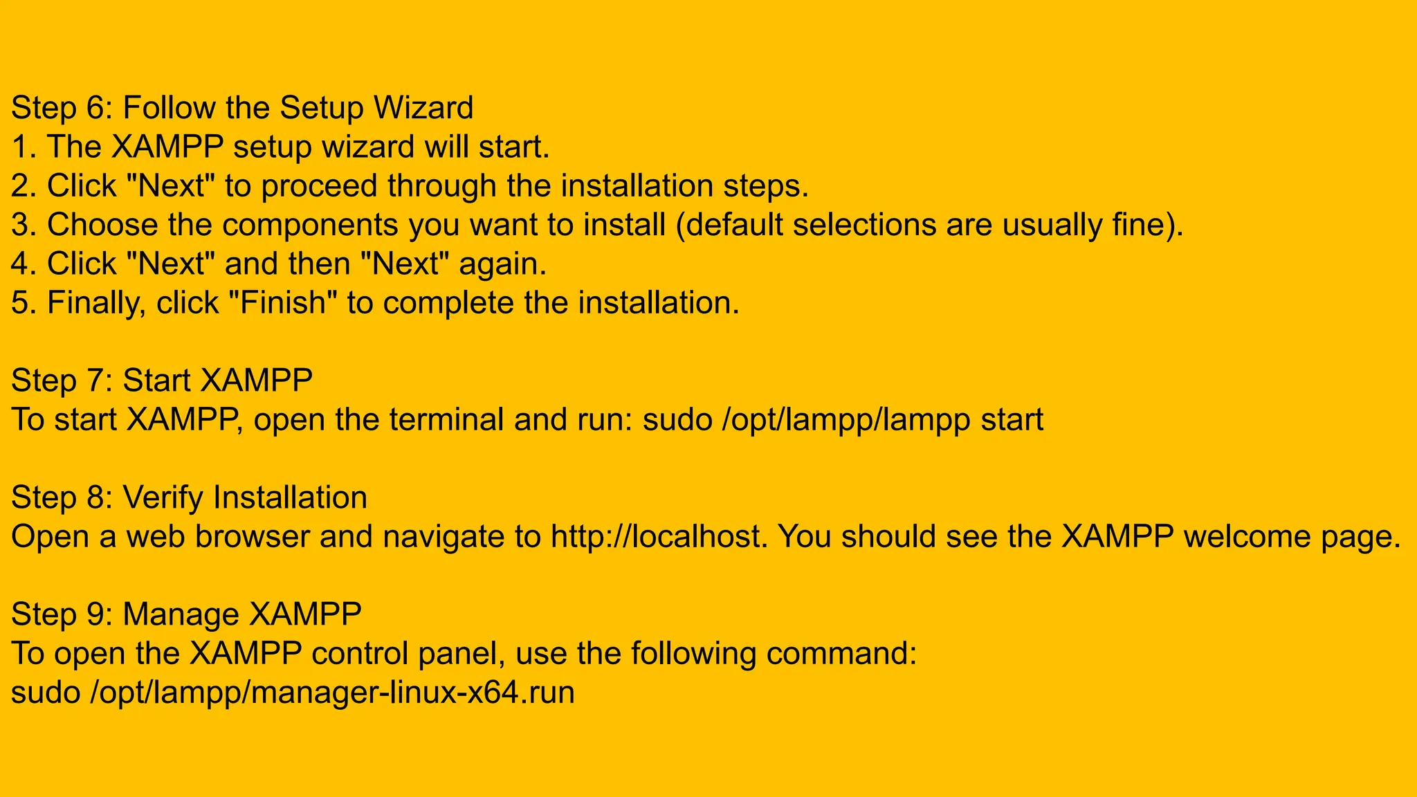 Step 6: Follow the Setup Wizard
1. The XAMPP setup wizard will start.
2. Click "Next" to proceed through the installation steps.
3. Choose the components you want to install (default selections are usually fine).
4. Click "Next" and then "Next" again.
5. Finally, click "Finish" to complete the installation.
Step 7: Start XAMPP
To start XAMPP, open the terminal and run: sudo /opt/lampp/lampp start
Step 8: Verify Installation
Open a web browser and navigate to http://localhost. You should see the XAMPP welcome page.
Step 9: Manage XAMPP
To open the XAMPP control panel, use the following command:
sudo /opt/lampp/manager-linux-x64.run
 
