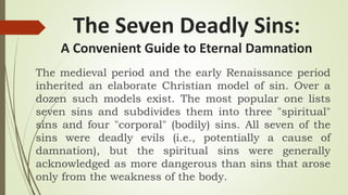 The Seven Deadly Sins:
A Convenient Guide to Eternal Damnation
The medieval period and the early Renaissance period
inherited an elaborate Christian model of sin. Over a
dozen such models exist. The most popular one lists
seven sins and subdivides them into three "spiritual"
sins and four "corporal" (bodily) sins. All seven of the
sins were deadly evils (i.e., potentially a cause of
damnation), but the spiritual sins were generally
acknowledged as more dangerous than sins that arose
only from the weakness of the body.
 