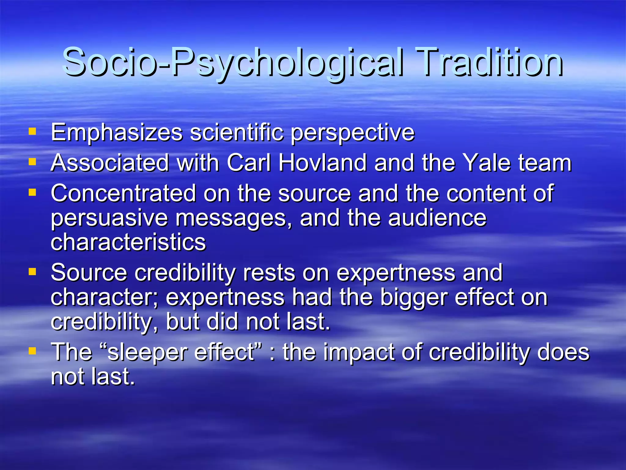Socio-Psychological Tradition Emphasizes scientific perspective Associated with Carl Hovland and the Yale team Concentrated on the source and the content of persuasive messages, and the audience characteristics Source credibility rests on expertness and character; expertness had the bigger effect on credibility, but did not last. The “sleeper effect” : the impact of credibility does not last.  