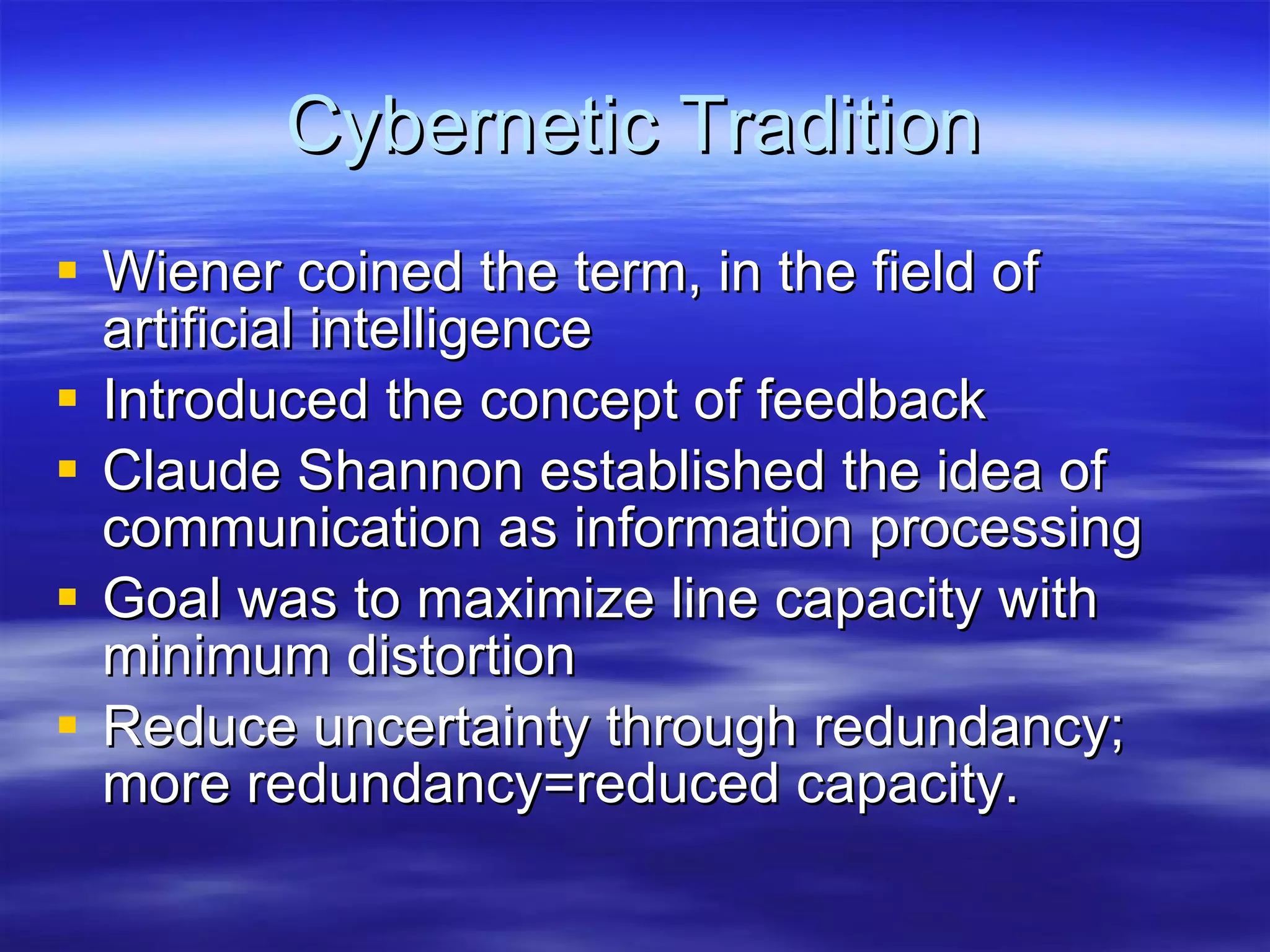 Cybernetic Tradition Wiener coined the term, in the field of artificial intelligence Introduced the concept of feedback Claude Shannon established the idea of communication as information processing Goal was to maximize line capacity with minimum distortion Reduce uncertainty through redundancy; more redundancy=reduced capacity. 
