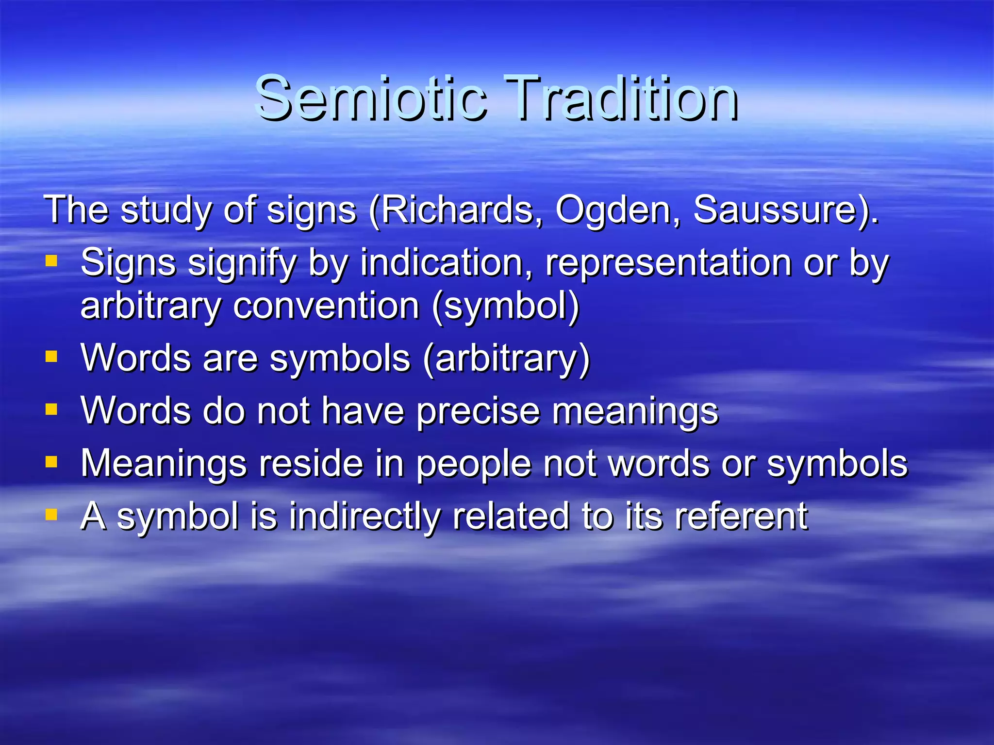 Semiotic Tradition The study of signs (Richards, Ogden, Saussure).  Signs signify by indication, representation or by arbitrary convention (symbol) Words are symbols (arbitrary) Words do not have precise meanings Meanings reside in people not words or symbols A symbol is indirectly related to its referent 