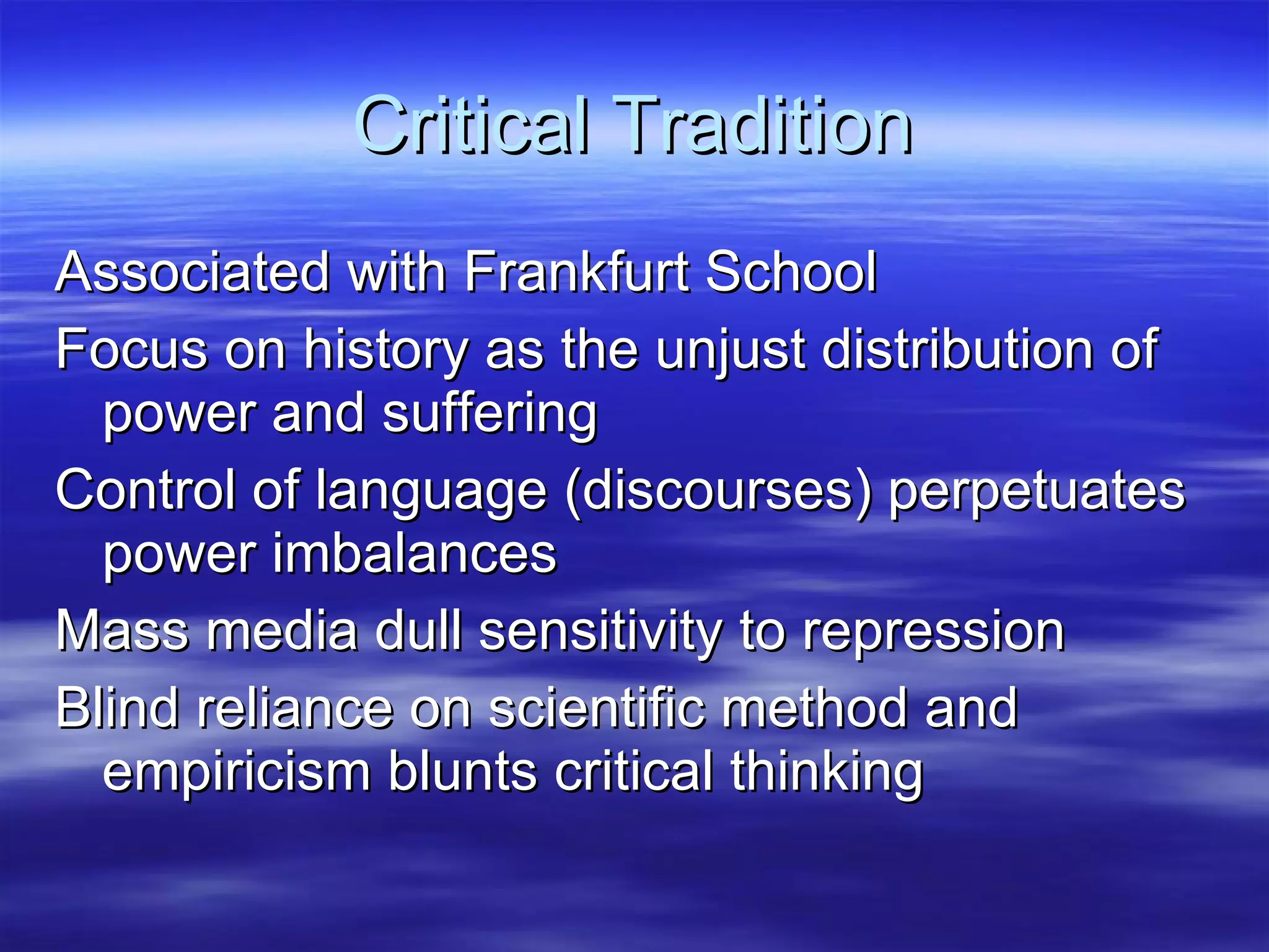 Critical Tradition Associated with Frankfurt School Focus on history as the unjust distribution of power and suffering Control of language (discourses) perpetuates power imbalances Mass media dull sensitivity to repression Blind reliance on scientific method and empiricism blunts critical thinking 