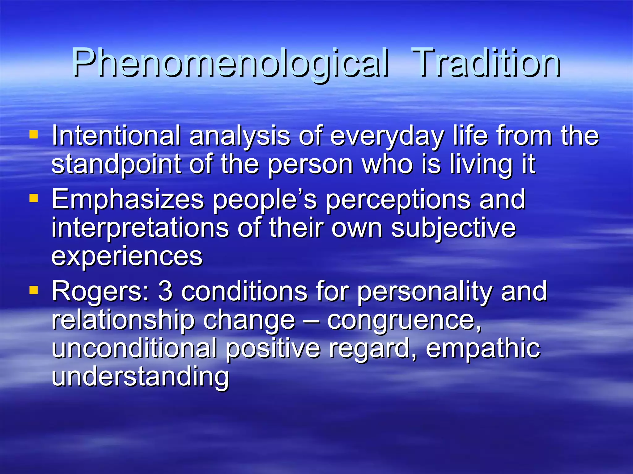 Phenomenological  Tradition Intentional analysis of everyday life from the standpoint of the person who is living it Emphasizes people’s perceptions and interpretations of their own subjective experiences Rogers: 3 conditions for personality and relationship change – congruence, unconditional positive regard, empathic understanding 
