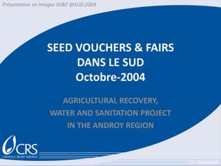 Présentation en Images SV&F @SUD.2004




                 SEED VOUCHERS & FAIRS
                      DANS LE SUD
                      Octobre-2004
                    AGRICULTURAL RECOVERY,
                  WATER AND SANITATION PROJECT
                     IN THE ANDROY REGION



                                                 CRS-Madagascar
 