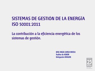 SISTEMAS DE GESTIÓN DE LA ENERGÍA
ISO 50001:2011
La contribución a la eficiencia energética de los
sistemas de gestión.


                               JOSE ANGEL SARSA NIVELA
                               Auditor de AENOR
                               Delegación ARAGON
 