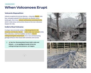 VOLCANIC ACTIVITY
When Volcanoes Erupt
Volcanic Deposition
Volcanic eruptions do not just destroy — they also deposit. Ash,
lava, and gases spewed from volcanoes can blanket entire
landscapes. Over time, volcanic soil becomes extremely fertile,
which is why many communities choose to live near volcanoes
despite the risks.
India's Mud Volcano
A unique natural wonder exists at Baratang Island in the
Andaman and Nicobar Islands — India's only mud volcano! Unlike
fiery volcanoes, mud here bubbles out due to natural
underground gases and pressure. It is a rare and fascinating
geological feature that draws both scientists and tourists.
🌋Key Fact: Baratang Island hosts India's only mud
volcano — a rare geological wonder driven by
underground gas and pressure, not magma.
 