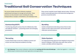 ANCIENT WISDOM
Traditional Soil Conservation Techniques
The ancient Sindhu-Sarasvatī civilisation employed
sophisticated techniques to manage soil and water. These
practices are documented in texts including the Vedas,
Kṛīṣhiparāśhara, Kauṭilya's Arthaśhāstra, and Vṛikṣhāyurveda.
These ancient methods remain highly relevant today, informing
modern sustainable agriculture and watershed management
practices around the world.
Contouring (CCT)
Trenches dug along the contour lines of a hillside slow, hold,
and infiltrate rainwater — preventing erosion and recharging
groundwater.
Bunding
Earthen embankments built along contour lines to slow
surface run-off, reduce soil erosion, and increase water
infiltration and soil moisture.
Terracing
A series of level steps carved into a hillside to prevent soil
erosion and make steep land suitable for farming.
Zabo System
An integrated farming approach from Nagaland using earthen
bunds on hillslopes. Check dams slow water flow, prevent
erosion, and allow sediment deposition.
Key Takeaway: These ancient civilisations understood that working with the natural landscape — rather than against it — is the most
effective way to conserve soil and sustain agriculture across generations.
 