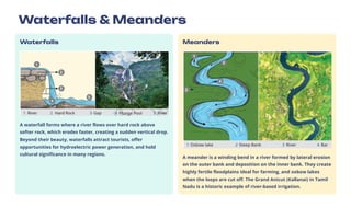 Waterfalls & Meanders
Waterfalls
A waterfall forms where a river flows over hard rock above
softer rock, which erodes faster, creating a sudden vertical drop.
Beyond their beauty, waterfalls attract tourists, offer
opportunities for hydroelectric power generation, and hold
cultural significance in many regions.
Meanders
A meander is a winding bend in a river formed by lateral erosion
on the outer bank and deposition on the inner bank. They create
highly fertile floodplains ideal for farming, and oxbow lakes
when the loops are cut off. The Grand Anicut (Kallanai) in Tamil
Nadu is a historic example of river-based irrigation.
 