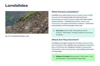 Landslides
Fig. 2.27. A landslide blocking a road
What Causes Landslides?
Landslides occur when slopes become unstable. Heavy rainfall
saturates soil, increasing weight and reducing friction.
Earthquakes and volcanic eruptions shake and weaken slopes.
Human activities — including deforestation, mining, road
construction, and unplanned building on hillsides — disturb the
natural balance and dramatically increase risk.
Key Causes: Heavy rainfall · Earthquakes & volcanic
eruptions · Deforestation · Mining & unplanned construction
on hillsides
Where Are They Common?
Landslide-prone regions include the Himalayas, Western Ghats,
and northeastern India. Globally, they are frequent in the Andes,
Alps, and Southeast Asia. Mitigation includes retaining walls,
reforestation, early warning systems, and avoiding construction
on steep slopes.
Mitigation Strategies: Retaining walls · Reforestation · Early
warning systems · Avoid building on steep slopes
 