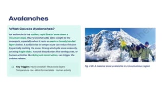 Avalanches
What Causes Avalanches?
An avalanche is the sudden, rapid flow of snow down a
mountain slope. Heavy snowfall adds extra weight to the
snowpack, especially when it rests on weak or loosely bonded
layers below. A sudden rise in temperature can reduce friction
by partially melting the snow. Strong winds pile snow unevenly,
creating fragile slabs. Natural disturbances like earthquakes, or
human activities like skiing and construction, can trigger the
sudden release.
Key Triggers: Heavy snowfall · Weak snow layers ·
Temperature rise · Wind-formed slabs · Human activity
Fig. 2.28. A massive snow avalanche in a mountainous region
 