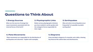 REVIEW QUESTIONS
Questions to Think About
1. Energy Sources
What are the sources of energy that
cause movements associated with the
internal forces of the Earth?
2. Physiographic Links
Relate various physiographic divisions
you have studied in earlier grades with
the endogenic forces responsible for
their origin.
3. Earthquakes
Why and where do earthquakes occur
frequently? Is it possible to predict
earthquakes?
4. Plate Movements
"Plate movements are responsible for the distribution of
earthquakes and volcanoes." Explain with examples.
5. Diagrams
Draw and label a diagram of a meander and a delta, showing
key features like oxbow lakes and distributaries.
 