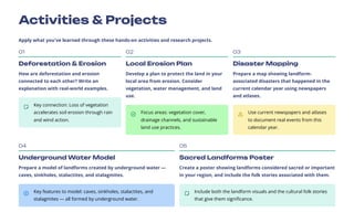 Activities & Projects
Apply what you've learned through these hands-on activities and research projects.
01
Deforestation & Erosion
How are deforestation and erosion
connected to each other? Write an
explanation with real-world examples.
Key connection: Loss of vegetation
accelerates soil erosion through rain
and wind action.
02
Local Erosion Plan
Develop a plan to protect the land in your
local area from erosion. Consider
vegetation, water management, and land
use.
Focus areas: vegetation cover,
drainage channels, and sustainable
land use practices.
03
Disaster Mapping
Prepare a map showing landform-
associated disasters that happened in the
current calendar year using newspapers
and atlases.
Use current newspapers and atlases
to document real events from this
calendar year.
04
Underground Water Model
Prepare a model of landforms created by underground water —
caves, sinkholes, stalactites, and stalagmites.
Key features to model: caves, sinkholes, stalactites, and
stalagmites — all formed by underground water.
05
Sacred Landforms Poster
Create a poster showing landforms considered sacred or important
in your region, and include the folk stories associated with them.
Include both the landform visuals and the cultural folk stories
that give them significance.
 