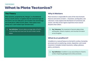 PLATE TECTONICS
What Is Plate Tectonics?
The Theory
Plate tectonics, proposed by W.J. Morgan, is a foundational
theory in Earth science. It explains that the outermost layer of
the Earth is not one solid piece, but is broken into several large
and small pieces called tectonic plates. These plates move
slowly over a semi-molten layer beneath them.
Key Definition: Tectonic plates are large slabs of Earth's
crust that float and move over the semi-molten mantle
below.
Why It Matters
Plate tectonics is responsible for some of the most dramatic
features and events on Earth — mountains, earthquakes, and
volcanoes. It also explains the distribution of continents and
oceans, and why certain regions experience more natural
disasters than others.
Key Takeaway: The movement of tectonic plates drives
earthquakes, volcanic eruptions, and mountain formation
across the globe.
What Is a Landform?
A landform is a natural feature on the Earth's surface, formed by
processes such as weathering, erosion, deposition, and crustal
movement. Examples include mountains, valleys, plateaus,
plains, and deserts.
Key Definition: A landform is any natural feature of Earth's
surface shaped by geological and surface processes.
 