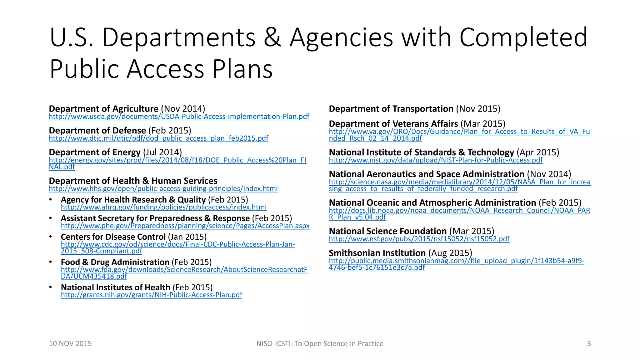 U.S. Departments & Agencies with Completed
Public Access Plans
Department of Agriculture (Nov 2014)
http://www.usda.gov/documents/USDA-Public-Access-Implementation-Plan.pdf
Department of Defense (Feb 2015)
http://www.dtic.mil/dtic/pdf/dod_public_access_plan_feb2015.pdf
Department of Energy (Jul 2014)
http://energy.gov/sites/prod/files/2014/08/f18/DOE_Public_Access%20Plan_FI
NAL.pdf
Department of Health & Human Services
http://www.hhs.gov/open/public-access-guiding-principles/index.html
• Agency for Health Research & Quality (Feb 2015)
http://www.ahrq.gov/funding/policies/publicaccess/index.html
• Assistant Secretary for Preparedness & Response (Feb 2015)
http://www.phe.gov/Preparedness/planning/science/Pages/AccessPlan.aspx
• Centers for Disease Control (Jan 2015)
http://www.cdc.gov/od/science/docs/Final-CDC-Public-Access-Plan-Jan-
2015_508-Compliant.pdf
• Food & Drug Administration (Feb 2015)
http://www.fda.gov/downloads/ScienceResearch/AboutScienceResearchatF
DA/UCM435418.pdf
• National Institutes of Health (Feb 2015)
http://grants.nih.gov/grants/NIH-Public-Access-Plan.pdf
Department of Transportation (Nov 2015)
Department of Veterans Affairs (Mar 2015)
http://www.va.gov/ORO/Docs/Guidance/Plan_for_Access_to_Results_of_VA_Fu
nded_Rsch_02_14_2014.pdf
National Institute of Standards & Technology (Apr 2015)
http://www.nist.gov/data/upload/NIST-Plan-for-Public-Access.pdf
National Aeronautics and Space Administration (Nov 2014)
http://science.nasa.gov/media/medialibrary/2014/12/05/NASA_Plan_for_increa
sing_access_to_results_of_federally_funded_research.pdf
National Oceanic and Atmospheric Administration (Feb 2015)
http://docs.lib.noaa.gov/noaa_documents/NOAA_Research_Council/NOAA_PAR
R_Plan_v5.04.pdf
National Science Foundation (Mar 2015)
http://www.nsf.gov/pubs/2015/nsf15052/nsf15052.pdf
Smithsonian Institution (Aug 2015)
http://public.media.smithsonianmag.com//file_upload_plugin/1f143b54-a9f9-
4746-bef5-1c76151e3c7a.pdf
10 NOV 2015 NISO-ICSTI: To Open Science in Practice 3
 