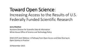Toward Open Science:
Increasing Access to the Results of U.S.
Federally Funded Scientific Research
Jerry Sheehan
Assistant Director for Scientific Data & Information
White House Office of Science and Technology Policy
NISO-ICSTI Joint Webinar: A Pathway from Open Access and Data Sharing to
Open Science in Practice
10 November 2015
 
