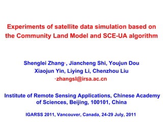 Shenglei Zhang ﹡ , Jiancheng Shi, Youjun Dou Xiaojun Yin, Liying Li, Chenzhou Liu ﹡ [email_address]   Experiments of satellite data simulation based on the Community Land Model and SCE-UA algorithm IGARSS 2011, Vancouver, Canada,  24-29 July, 2011   Institute of Remote Sensing Applications, Chinese Academy of Sciences, Beijing, 100101, China 