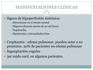 MANIFESTACIONES CLINICAS
 Signos de hipoperfusión sistémica:
 Alteraciones en el estado mental
 Oliguria (diuresis menos de 30 ml/hora)
 Taquicardia.
 Hipotermia y extremidades frías.
 Crepitantes : edema pulmonar, pueden estar o no
presentes. 30% de pacientes no edema pulmonar
 Ingurgitación yugular .
 3er ruido card. en algunos pacientes.
 