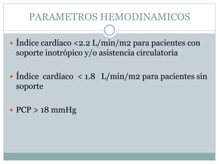 PARAMETROS HEMODINAMICOS
 Índice cardíaco <2.2 L/min/m2 para pacientes con
soporte inotrópico y/o asistencia circulatoria
 Índice cardíaco < 1.8 L/min/m2 para pacientes sin
soporte
 PCP > 18 mmHg
 