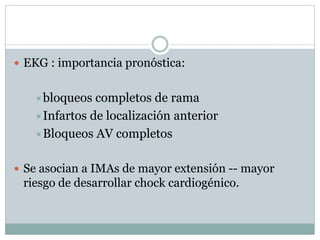  EKG : importancia pronóstica:
bloqueos completos de rama
Infartos de localización anterior
Bloqueos AV completos
 Se asocian a IMAs de mayor extensión -- mayor
riesgo de desarrollar chock cardiogénico.
 