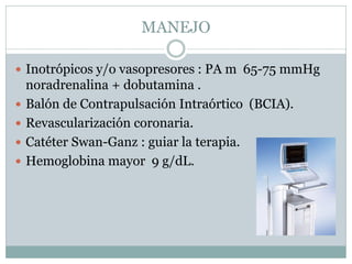 MANEJO
 Inotrópicos y/o vasopresores : PA m 65-75 mmHg
noradrenalina + dobutamina .
 Balón de Contrapulsación Intraórtico (BCIA).
 Revascularización coronaria.
 Catéter Swan-Ganz : guiar la terapia.
 Hemoglobina mayor 9 g/dL.
 