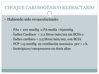 CHOQUE CARDIOGÉNICO REFRACTARIO
 Habiendo sido revascularizado:
PAs < 100 mmHg o PA media <65mmhg
Índice Cardiaco < 2.2 litros/min/m2 sin BCIA o
Índice cardiaco < 2.5 litros/min/m2, con BCIA
PCP >15 mmHg en ventilación mecánica por > 1 h.
Inotrópicos/vasopresores en dosis altas
 
