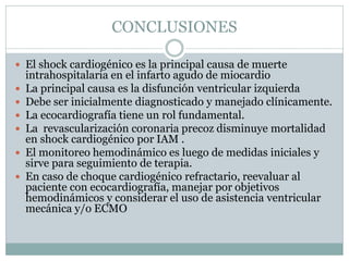 CONCLUSIONES
 El shock cardiogénico es la principal causa de muerte
intrahospitalaria en el infarto agudo de miocardio
 La principal causa es la disfunción ventricular izquierda
 Debe ser inicialmente diagnosticado y manejado clínicamente.
 La ecocardiografía tiene un rol fundamental.
 La revascularización coronaria precoz disminuye mortalidad
en shock cardiogénico por IAM .
 El monitoreo hemodinámico es luego de medidas iniciales y
sirve para seguimiento de terapia.
 En caso de choque cardiogénico refractario, reevaluar al
paciente con ecocardiografía, manejar por objetivos
hemodinámicos y considerar el uso de asistencia ventricular
mecánica y/o ECMO
 