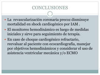 CONCLUSIONES
 La revascularización coronaria precoz disminuye
mortalidad en shock cardiogénico por IAM .
 El monitoreo hemodinámico es luego de medidas
iniciales y sirve para seguimiento de terapia.
 En caso de choque cardiogénico refractario,
reevaluar al paciente con ecocardiografía, manejar
por objetivos hemodinámicos y considerar el uso de
asistencia ventricular mecánica y/o ECMO
 