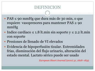 DEFINICION
 PAS ≤ 90 mmHg que dura más de 30 min, o que
requiere vasopresores para mantener PAS ≥ 90
mmHg
 Indice cardiaco ≤ 1.8 lt.min sin soporte y ≤ 2.2 lt.min
con soporte
 Presiones de llenado de VI elevados
 Evidencia de hipoperfusión tisular. Extremidades
frías, disminución del flujo urinario, alteración del
estado mental. Lactato sérico puede ser usado
European Heart Journal (2010) 31, 1828–1835
 