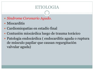 ETIOLOGIA
 Sindrome Coronario Agudo.
 Miocarditis
 Cardiomiopatías en estadío final
 Contusión miocárdica luego de trauma torácico
 Patología endocárdica ( endocarditis aguda o ruptura
de músculo papilar que causan regurgitación
valvular aguda)
 