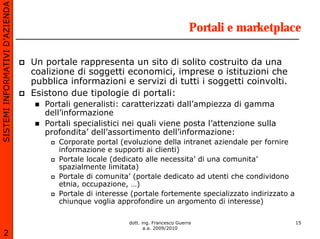 SISTEMI INFORMATIVI D’AZIENDA

                                                                                    Portali e marketplace

                                Un portale rappresenta un sito di solito costruito da una
                                coalizione di soggetti economici, imprese o istituzioni che
                                pubblica informazioni e servizi di tutti i soggetti coinvolti.
                                Esistono due tipologie di portali:
                                   Portali generalisti: caratterizzati dall’ampiezza di gamma
                                   dell’informazione
                                   Portali specialistici nei quali viene posta l’attenzione sulla
                                   profondita’ dell’assortimento dell’informazione:
                                      Corporate portal (evoluzione della intranet aziendale per fornire
                                      informazione e supporti ai clienti)
                                      Portale locale (dedicato alle necessita’ di una comunita’
                                      spazialmente limitata)
                                      Portale di comunita’ (portale dedicato ad utenti che condividono
                                      etnia, occupazione, …)
                                      Portale di interesse (portale fortemente specializzato indirizzato a
                                      chiunque voglia approfondire un argomento di interesse)

                                                          dott. ing. Francesco Guerra                        15
                                                                 a.a. 2009/2010
       2
 