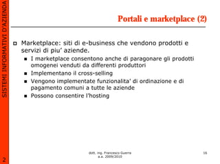 SISTEMI INFORMATIVI D’AZIENDA

                                                                         Portali e marketplace (2)

                                Marketplace: siti di e-business che vendono prodotti e
                                servizi di piu’ aziende.
                                   I marketplace consentono anche di paragonare gli prodotti
                                   omogenei venduti da differenti produttori
                                   Implementano il cross-selling
                                   Vengono implementate funzionalita’ di ordinazione e di
                                   pagamento comuni a tutte le aziende
                                   Possono consentire l’hosting




                                                       dott. ing. Francesco Guerra              16
                                                              a.a. 2009/2010
       2
 