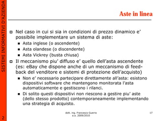 SISTEMI INFORMATIVI D’AZIENDA

                                                                                     Aste in linea

                                Nel caso in cui si sia in condizioni di prezzo dinamico e’
                                possibile implementare un sistema di aste:
                                   Asta inglese (o ascendente)
                                   Asta olandese (o discendente)
                                   Asta Vickrey (busta chiusa)
                                Il meccanismo piu’ diffuso e’ quello dell’asta ascendente
                                (es: eBay che dispone anche di un meccanismo di feed-
                                back del venditore e sistemi di protezione dell’acquisto)
                                   Non e’ necessario partecipare direttamente all’asta: esistono
                                   dispositivi software che mantengono monitorata l’asta
                                   automaticamente e gestiscono i rilanci.
                                   Di solito questi dispositivi non riescono a gestire piu’ aste
                                   (dello stesso prodotto) contemporaneamente implementando
                                   una strategia di acquisto.

                                                       dott. ing. Francesco Guerra                 17
                                                              a.a. 2009/2010
       2
 