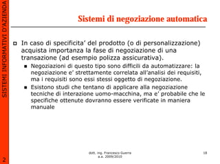 SISTEMI INFORMATIVI D’AZIENDA

                                                    Sistemi di negoziazione automatica

                                In caso di specificita’ del prodotto (o di personalizzazione)
                                acquista importanza la fase di negoziazione di una
                                transazione (ad esempio polizza assicurativa).
                                   Negoziazioni di questo tipo sono difficili da automatizzare: la
                                   negoziazione e’ strettamente correlata all’analisi dei requisiti,
                                   ma i requisiti sono essi stessi oggetto di negoziazione.
                                   Esistono studi che tentano di applicare alla negoziazione
                                   tecniche di interazione uomo-macchina, ma e’ probabile che le
                                   specifiche ottenute dovranno essere verificate in maniera
                                   manuale




                                                        dott. ing. Francesco Guerra                18
                                                               a.a. 2009/2010
       2
 