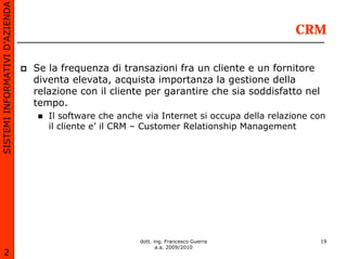 SISTEMI INFORMATIVI D’AZIENDA

                                                                                            CRM

                                Se la frequenza di transazioni fra un cliente e un fornitore
                                diventa elevata, acquista importanza la gestione della
                                relazione con il cliente per garantire che sia soddisfatto nel
                                tempo.
                                   Il software che anche via Internet si occupa della relazione con
                                   il cliente e’ il CRM – Customer Relationship Management




                                                        dott. ing. Francesco Guerra              19
                                                               a.a. 2009/2010
       2
 