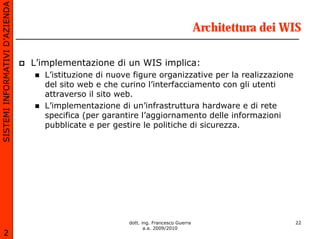 SISTEMI INFORMATIVI D’AZIENDA

                                                                                     Architettura dei WIS

                                L’implementazione di un WIS implica:
                                  L’istituzione di nuove figure organizzative per la realizzazione
                                  del sito web e che curino l’interfacciamento con gli utenti
                                  attraverso il sito web.
                                  L’implementazione di un’infrastruttura hardware e di rete
                                  specifica (per garantire l’aggiornamento delle informazioni
                                  pubblicate e per gestire le politiche di sicurezza.




                                                       dott. ing. Francesco Guerra                     22
                                                              a.a. 2009/2010
       2
 