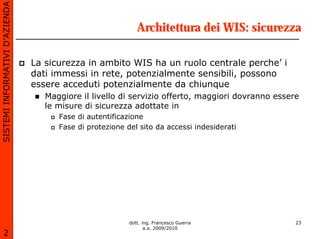 SISTEMI INFORMATIVI D’AZIENDA

                                                             Architettura dei WIS: sicurezza

                                La sicurezza in ambito WIS ha un ruolo centrale perche’ i
                                dati immessi in rete, potenzialmente sensibili, possono
                                essere acceduti potenzialmente da chiunque
                                   Maggiore il livello di servizio offerto, maggiori dovranno essere
                                   le misure di sicurezza adottate in
                                      Fase di autentificazione
                                      Fase di protezione del sito da accessi indesiderati




                                                          dott. ing. Francesco Guerra              23
                                                                 a.a. 2009/2010
       2
 
