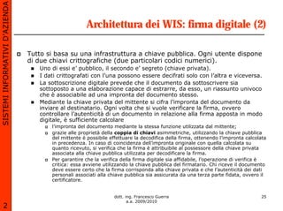 SISTEMI INFORMATIVI D’AZIENDA

                                                     Architettura dei WIS: firma digitale (2)

                                Tutto si basa su una infrastruttura a chiave pubblica. Ogni utente dispone
                                di due chiavi crittografiche (due particolari codici numerici).
                                   Uno di essi e’ pubblico, il secondo e’ segreto (chiave privata).
                                   I dati crittografati con l’una possono essere decifrati solo con l’altra e viceversa.
                                   La sottoscrizione digitale prevede che il documento da sottoscrivere sia
                                   sottoposto a una elaborazione capace di estrarre, da esso, un riassunto univoco
                                   che è associabile ad una impronta del documento stesso.
                                   Mediante la chiave privata del mittente si cifra l’impronta del documento da
                                   inviare al destinatario. Ogni volta che si vuole verificare la firma, ovvero
                                   controllare l’autenticità di un documento in relazione alla firma apposta in modo
                                   digitale, è sufficiente calcolare
                                       l’impronta del documento mediante la stessa funzione utilizzata dal mittente;
                                       grazie alle proprietà della coppia di chiavi asimmetriche, utilizzando la chiave pubblica
                                       del mittente è possibile effettuare la decodifica della firma, ottenendo l’impronta calcolata
                                       in precedenza. In caso di coincidenza dell’impronta originale con quella calcolata su
                                       quanto ricevuto, si verifica che la firma è attribuibile al possessore della chiave privata
                                       associata alla chiave pubblica utilizzata per decodificare la firma.
                                       Per garantire che la verifica della firma digitale sia affidabile, l’operazione di verifica è
                                       critica: essa avviene utilizzando la chiave pubblica del firmatario. Chi riceve il documento
                                       deve essere certo che la firma corrisponda alla chiave privata e che l’autenticità dei dati
                                       personali associati alla chiave pubblica sia assicurata da una terza parte fidata, ovvero il
                                       certificatore.


                                                                 dott. ing. Francesco Guerra                                     25
                                                                        a.a. 2009/2010
       2
 