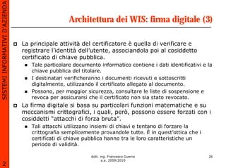 SISTEMI INFORMATIVI D’AZIENDA

                                                  Architettura dei WIS: firma digitale (3)

                                La principale attività del certificatore è quella di verificare e
                                registrare l’identità dell’utente, associandola poi al cosiddetto
                                certificato di chiave pubblica.
                                   Tale particolare documento informatico contiene i dati identificativi e la
                                   chiave pubblica del titolare.
                                   I destinatari verificheranno i documenti ricevuti e sottoscritti
                                   digitalmente, utilizzando il certificato allegato al documento.
                                   Possono, per maggior sicurezza, consultare le liste di sospensione e
                                   revoca per assicurarsi che il certificato non sia stato revocato.
                                La firma digitale si basa su particolari funzioni matematiche e su
                                meccanismi crittografici, i quali, però, possono essere forzati con i
                                cosiddetti “attacchi di forza bruta”.
                                   Tali attacchi utilizzano insiemi di chiavi e tentano di forzare la
                                   crittografia semplicemente provandole tutte. È in quest’ottica che i
                                   certificati di chiave pubblica hanno tra le loro caratteristiche un
                                   periodo di validità.

                                                           dott. ing. Francesco Guerra                     26
                                                                  a.a. 2009/2010
       2
 