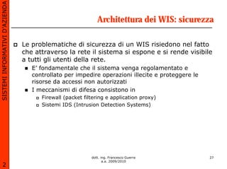 SISTEMI INFORMATIVI D’AZIENDA

                                                             Architettura dei WIS: sicurezza

                                Le problematiche di sicurezza di un WIS risiedono nel fatto
                                che attraverso la rete il sistema si espone e si rende visibile
                                a tutti gli utenti della rete.
                                   E’ fondamentale che il sistema venga regolamentato e
                                   controllato per impedire operazioni illecite e proteggere le
                                   risorse da accessi non autorizzati
                                   I meccanismi di difesa consistono in
                                      Firewall (packet filtering e application proxy)
                                      Sistemi IDS (Intrusion Detection Systems)




                                                          dott. ing. Francesco Guerra             27
                                                                 a.a. 2009/2010
       2
 