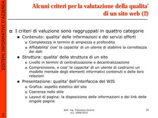 SISTEMI INFORMATIVI D’AZIENDA
                                        Alcuni criteri per la valutazione della qualita’
                                                                     di un sito web (2)

                                I criteri di valuzione sono raggruppati in quattro categorie
                                   Contenuto: qualita’ delle informazioni e dei servizi offerti
                                      Completezza in termini di ampiezza e profondita
                                      Affidabilita’ cioe’ la capacita’ di un utente di stabilire la correttezza
                                      dei dati
                                   Struttura: qualita’ della struttura di un sito
                                      Livello in termini di centralizzazione e decentralizzazione
                                      Comprensione, e cioe’ la capacita’ di un utente di costruirsi un
                                      modello mentale degli elementi informativi contenuti e delle loro
                                      relazioni
                                   Presentazione: qualita’ dell’interfaccia del WIS
                                      Grafica: aspetto estetico del sito
                                      Coerenza nello stile
                                      Layout di pagina: la disposizione delle informazioni e dei link delle
                                      singole pagine

                                                           dott. ing. Francesco Guerra                        29
                                                                  a.a. 2009/2010
       2
 