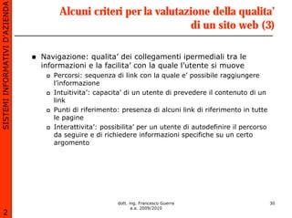 SISTEMI INFORMATIVI D’AZIENDA
                                     Alcuni criteri per la valutazione della qualita’
                                                                  di un sito web (3)

                                Navigazione: qualita’ dei collegamenti ipermediali tra le
                                informazioni e la facilita’ con la quale l’utente si muove
                                   Percorsi: sequenza di link con la quale e’ possibile raggiungere
                                   l’informazione
                                   Intuitivita’: capacita’ di un utente di prevedere il contenuto di un
                                   link
                                   Punti di riferimento: presenza di alcuni link di riferimento in tutte
                                   le pagine
                                   Interattivita’: possibilita’ per un utente di autodefinire il percorso
                                   da seguire e di richiedere informazioni specifiche su un certo
                                   argomento




                                                       dott. ing. Francesco Guerra                          30
                                                              a.a. 2009/2010
       2
 