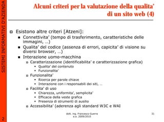 SISTEMI INFORMATIVI D’AZIENDA
                                        Alcuni criteri per la valutazione della qualita’
                                                                     di un sito web (4)

                                Esistono altre criteri [Atzeni]:
                                   Connettivita’ (tempo di trasferimento, caratteristiche delle
                                   immagini, …)
                                   Qualita’ del codice (assenza di errori, capicita’ di visione su
                                   diversi browser, …)
                                   Interazione uomo-macchina
                                      Caratterizzazione (identificabilita’ e caratterizzazione grafica)
                                           Qualita’ del contenuto
                                           Funzionalita’
                                      Funzionalita’
                                           Ricerca per parole chiave
                                           Interazione con i responsabili dei siti, …
                                      Facilita’ di uso
                                           Chiarezza, uniformita’, semplicita’
                                           Efficacia della veste grafica
                                           Presenza di strumenti di ausilio
                                      Accessibilita’ (aderenza agli standard W3C e WAI

                                                             dott. ing. Francesco Guerra                  31
                                                                    a.a. 2009/2010
       2
 