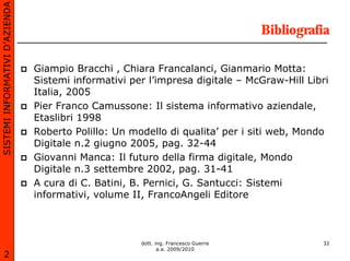 SISTEMI INFORMATIVI D’AZIENDA

                                                                                    Bibliografia

                                Giampio Bracchi , Chiara Francalanci, Gianmario Motta:
                                Sistemi informativi per l’impresa digitale – McGraw-Hill Libri
                                Italia, 2005
                                Pier Franco Camussone: Il sistema informativo aziendale,
                                Etaslibri 1998
                                Roberto Polillo: Un modello di qualita’ per i siti web, Mondo
                                Digitale n.2 giugno 2005, pag. 32-44
                                Giovanni Manca: Il futuro della firma digitale, Mondo
                                Digitale n.3 settembre 2002, pag. 31-41
                                A cura di C. Batini, B. Pernici, G. Santucci: Sistemi
                                informativi, volume II, FrancoAngeli Editore



                                                      dott. ing. Francesco Guerra             32
                                                             a.a. 2009/2010
       2
 