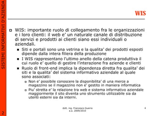 SISTEMI INFORMATIVI D’AZIENDA

                                                                                                    WIS

                                WIS: importante ruolo di collegamento fra le organizzazioni
                                e i loro clienti: il web e’ un naturale canale di distribuzione
                                di servizi e prodotti ai clienti siano essi individuali o
                                aziendali.
                                   Siti e portali sono una vetrina e la qualita’ dei prodotti esposti
                                   dipende dalla intera filiera della produzione
                                   I WIS rappresentano l’ultimo anello della catena produttiva il
                                   cui ruolo e’ quello di gestire l’interazione fra aziende e clienti
                                   Ruolo di front-end implica la dipendenza diretta fra qualita’ dei
                                   siti e la qualita’ del sistema informativo aziendale al quale
                                   sono associati:
                                      Non e’ possibile conoscere la disponibilita’ di una merce a
                                      magazzino se il magazzino non e’ gestito in maniera informatica
                                      Piu’ stretta e’ la relazione tra web e sistema informativo aziendale
                                      maggiormente il sito diventa uno strumento utilizzabile sia da
                                      utenti esterni sia da interni.


                                                          dott. ing. Francesco Guerra                        4
                                                                 a.a. 2009/2010
       2
 