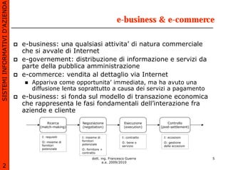 SISTEMI INFORMATIVI D’AZIENDA

                                                                            e-business & e-commerce

                                e-business: una qualsiasi attivita’ di natura commerciale
                                che si avvale di Internet
                                e-governement: distribuzione di informazione e servizi da
                                parte della pubblica amministrazione
                                e-commerce: vendita al dettaglio via Internet
                                   Appariva come opportunita’ immediata, ma ha avuto una
                                   diffusione lenta soprattutto a causa dei servizi a pagamento
                                e-business: si fonda sul modello di transazione economica
                                che rappresenta le fasi fondamentali dell’interazione fra
                                aziende e cliente
                                         Ricerca      Negoziazione              Esecuzione        Controllo
                                     (match-making)   (negotiation)             (execution)   (post-settlement)


                                      I: requisiti    I: insieme di            I: contratto    I: eccezioni
                                      O: insieme di   fornitori
                                                                               O: bene o       O: gestione
                                      fornitori       potenziale
                                                                               servizio        delle eccezioni
                                      potenziale      O: fornitore +
                                                      contratto

                                                             dott. ing. Francesco Guerra                          5
                                                                    a.a. 2009/2010
       2
 