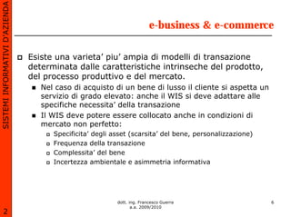 SISTEMI INFORMATIVI D’AZIENDA

                                                                         e-business & e-commerce

                                Esiste una varieta’ piu’ ampia di modelli di transazione
                                determinata dalle caratteristiche intrinseche del prodotto,
                                del processo produttivo e del mercato.
                                   Nel caso di acquisto di un bene di lusso il cliente si aspetta un
                                   servizio di grado elevato: anche il WIS si deve adattare alle
                                   specifiche necessita’ della transazione
                                   Il WIS deve potere essere collocato anche in condizioni di
                                   mercato non perfetto:
                                      Specificita’ degli asset (scarsita’ del bene, personalizzazione)
                                      Frequenza della transazione
                                      Complessita’ del bene
                                      Incertezza ambientale e asimmetria informativa




                                                          dott. ing. Francesco Guerra                    6
                                                                 a.a. 2009/2010
       2
 