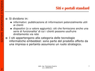 SISTEMI INFORMATIVI D’AZIENDA

                                                                                 Siti e portali standard

                                Si dividono in:
                                   informativi: pubblicazione di informazioni potenzialmente utili
                                   ai clienti
                                   dispositivi (o a valore aggiunto): siti che forniscono anche una
                                   serie di funzionalita’ di cui i clienti possono usufruire
                                   direttamente via rete
                                I siti appartengono alla categoria delle tecnologie
                                informatiche embedded: sono parte del prodotto offerto da
                                una impresa e pertanto assumono un ruolo strategico.




                                                        dott. ing. Francesco Guerra                    7
                                                               a.a. 2009/2010
       2
 