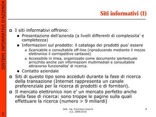 SISTEMI INFORMATIVI D’AZIENDA

                                                                                       Siti informativi (1)

                                I siti informativi offrono:
                                   Presentazione dell’azienda (a livelli differenti di complessita’ e
                                   completezza)
                                   Informazioni sul prodotto: il catalogo dei prodotti puo’ essere
                                      Scaricabile e consultabile off-line (riproducendo mediante il mezzo
                                      elettronico il corrispettivo cartaceo)
                                      Accessibile in linea, organizzato come documento ipertestuale
                                      arricchito anche con informazioni multimediali e consultabile
                                      attraverso funzionalita’ di ricerca.
                                   Contatto aziendale
                                Siti di questo tipo sono acceduti durante la fase di ricerca
                                della transazione (Internet rappresenta un canale
                                preferenziale per la ricerca di prodotti e di fornitori).
                                Il mercato elettronico non e’ un mercato perfetto anche
                                nella fase di ricerca: sono troppe le pagine sulla quali
                                effettuare la ricerca (numero > 9 miliardi)
                                                         dott. ing. Francesco Guerra                        8
                                                                a.a. 2009/2010
       2
 