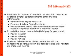 SISTEMI INFORMATIVI D’AZIENDA

                                                                                      Siti informativi (2)

                                La ricerca in Internet e’ mediata dai motori di ricerca: ne
                                esistono diversi, apparentemente simili ma che
                                differiscono:
                                   Per numero di pagine indicizzate
                                   Presenza di Yellow Pages/Directories
                                   Posizionamento dei siti risultato della ricerca che variano
                                   rispetto alla politica adottata dal motore di ricerca.
                                I risultati possono essere falsati dal pay for placement:
                                   Pay for inclusion
                                   Pay for indexing
                                   Pay for ranking
                                Esistono delle tecniche di costruzione dei siti che
                                consentono di ritrovare con piu’ facilita’ il sito tra i risultati
                                del motore di ricerca

                                                        dott. ing. Francesco Guerra                      9
                                                               a.a. 2009/2010
       2
 